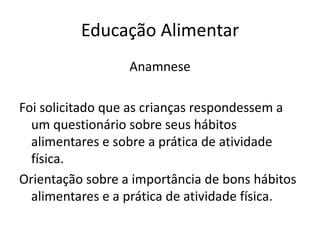 Educação Alimentar
                  Anamnese

Foi solicitado que as crianças respondessem a
  um questionário sobre seus hábitos
  alimentares e sobre a prática de atividade
  física.
Orientação sobre a importância de bons hábitos
  alimentares e a prática de atividade física.
 