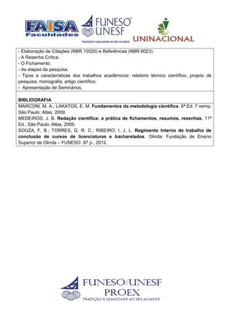 - Elaboração de Citações (NBR 10520) e Referências (NBR 6023).
- A Resenha Crítica.
- O Fichamento.
- As etapas da pesquisa.
- Tipos e características dos trabalhos acadêmicos: relatório técnico científico, projeto de
pesquisa, monografia, artigo científico.
- Apresentação de Seminários.
BIBLIOGRAFIA
MARCONI, M. A.; LAKATOS, E. M. Fundamentos da metodologia científica, 6ª Ed. 7 reimp,
São Paulo: Atlas, 2009.
MEDEIROS, J. B. Redação científica: a prática de fichamentos, resumos, resenhas, 11ª
Ed., São Paulo: Atlas, 2009.
SOUZA, F. B.; TORRES, G. R. C.; RIBEIRO, I. J. L. Regimento Interno de trabalho de
conclusão de cursos de licenciaturas e bacharelados. Olinda: Fundação de Ensino
Superior de Olinda – FUNESO. 87 p., 2012.
 