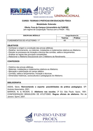 CURSO: TEORIAS E PRÁTICAS EM EDUCAÇÃO FÍSICA
Modalidade: Extensão
Oferta: Fora do Campus Universitário da FUNESO
(em regime de Cooperação Técnica com a FAISA – RS)
DISCIPLINA /MÓDULO Carga Horária (h)
Teórica Prática
FUNDAMENTOS DO ATLETISMO / 1º 60 -
OBJETIVOS
- Conhecer a origem e a evolução das provas atléticas.
- Detalhar, tecnicamente, os materiais, instalações e implementos relativos ao Atletismo.
- Estudar os processos de iniciação e técnica das corridas, saltos e lançamentos.
- Analisar as regras das principais competições.
- Relacionar o Atletismo Educacional com o Atletismo de Rendimento.
CONTEÚDOS
- Histórico das provas atléticas.
- Materiais, instalações e implementos relativos ao Atletismo.
- Marcação e setorização do campo atlético.
- Corridas, saltos e lançamentos: iniciação e técnicas.
- Dimensões históricas, socioculturais e pedagógicas do Atletismo.
BIBLIOGRAFIA
ASSIS, Sávio. Reinventando o esporte: possibilidades da prática pedagógica. SP:
Autores Associados, 2001.
BARROS, N. & RICIERI, D. Atletismo nas escolas. 3ª Ed. São Paulo: Apoio, 1991.
CONFEDERAÇÃO BRASILEIRA DE ATLETISMO. Regras oficiais de atletismo. Rio de
Janeiro: Sprint, 2007.
 
