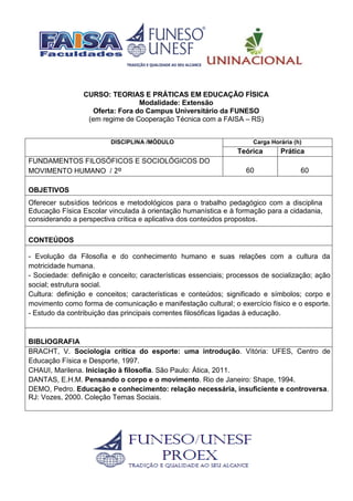 CURSO: TEORIAS E PRÁTICAS EM EDUCAÇÃO FÍSICA
Modalidade: Extensão
Oferta: Fora do Campus Universitário da FUNESO
(em regime de Cooperação Técnica com a FAISA – RS)
DISCIPLINA /MÓDULO Carga Horária (h)
Teórica Prática
FUNDAMENTOS FILOSÓFICOS E SOCIOLÓGICOS DO
MOVIMENTO HUMANO / 2º 60 60
OBJETIVOS
Oferecer subsídios teóricos e metodológicos para o trabalho pedagógico com a disciplina
Educação Física Escolar vinculada à orientação humanística e à formação para a cidadania,
considerando a perspectiva crítica e aplicativa dos conteúdos propostos.
CONTEÚDOS
- Evolução da Filosofia e do conhecimento humano e suas relações com a cultura da
motricidade humana.
- Sociedade: definição e conceito; características essenciais; processos de socialização; ação
social; estrutura social.
Cultura: definição e conceitos; características e conteúdos; significado e símbolos; corpo e
movimento como forma de comunicação e manifestação cultural; o exercício físico e o esporte.
- Estudo da contribuição das principais correntes filosóficas ligadas à educação.
BIBLIOGRAFIA
BRACHT, V. Sociologia crítica do esporte: uma introdução. Vitória: UFES, Centro de
Educação Física e Desporte, 1997.
CHAUI, Marilena. Iniciação à filosofia. São Paulo: Ática, 2011.
DANTAS, E.H.M. Pensando o corpo e o movimento. Rio de Janeiro: Shape, 1994.
DEMO, Pedro. Educação e conhecimento: relação necessária, insuficiente e controversa.
RJ: Vozes, 2000. Coleção Temas Sociais.
 
