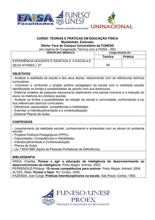 CURSO: TEORIAS E PRÁTICAS EM EDUCAÇÃO FÍSICA
Modalidade: Extensão
Oferta: Fora do Campus Universitário da FUNESO
(em regime de Cooperação Técnica com a FAISA – RS)
DISCIPLINA /MÓDULO Carga Horária (h)
Teórica Prática
EXPERIÊNCIA DOCENTE E DIDÁTICA II: A ESCOLA E
SEUS ATORES / 2º 68
-
OBJETIVOS
- Analisar a realidade da escola e dos seus atores, relacionando com os referencias teóricos
curriculares.
- Conhecer e confrontar o projeto político pedagógico da escola com a realidade escolar
identificando os limites e possibilidades de acordo com sua área/curso.
- Elaborar projetos de pesquisa educacional objetivando uma escola inclusiva e a inserção do
aluno na melhoria do cotidiano escolar.
- Analisar os limites e possibilidades da relação da escola e comunidade, confrontando a luz
dos referenciais teóricos curriculares.
- Diferenciar capacidades, competências e habilidades.
- Exercitar a interdisciplinaridade e a contextualização.
- Elaborar Planos de Aulas.
CONTEÚDOS
- Levantamento da realidade escolar; conhecimento e entrevistas com os atores do ambiente
escolar.
- Projetos Políticos Pedagógicos (PPPs).
- Capacidades, Competências e Habilidades.
- Interdisciplinaridade e Contextualização.
- Planos de Aulas.
- Lei 7.853/1989 (Apoio às Pessoas Portadoras de Deficiência).
BIBLIOGRAFIA
HADJI, Charles. Pensar e agir a educação da inteligência do desenvolvimento ao
desenvolvimento da inteligência. Porto Alegre: Artmed, 2002.
PERRENOUD Philippe. 10 novas competências para ensinar. Porto Alegre: Artmed, 2004.
ALVES, Nilda. Pensar e fazer. RJ: Cortez, 2006.
FAZENDA, Ivan Corgil, Práticas Interdisciplinares na escola. São Paulo: Cortez, 1993.
 