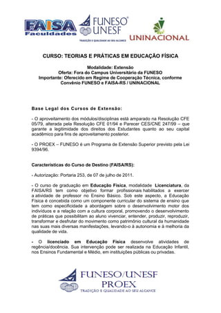 CURSO: TEORIAS E PRÁTICAS EM EDUCAÇÃO FÍSICA
Modalidade: Extensão
Oferta: Fora do Campus Universitário da FUNESO
Importante: Oferecido em Regime de Cooperação Técnica, conforme
Convênio FUNESO e FAISA-RS / UNINACIONAL
Base Legal dos Cursos de Extensão:
- O aproveitamento dos módulos/disciplinas está amparado na Resolução CFE
05/79, alterada pela Resolução CFE 01/94 e Parecer CES/CNE 247/99 – que
garante a legitimidade dos direitos dos Estudantes quanto ao seu capital
acadêmico para fins de aproveitamento posterior.
- O PROEX – FUNESO é um Programa de Extensão Superior previsto pela Lei
9394/96.
Características do Curso de Destino (FAISA/RS):
- Autorização: Portaria 253, de 07 de julho de 2011.
- O curso de graduação em Educação Física, modalidade Licenciatura, da
FAISA/RS tem como objetivo formar profissionais habilitados a exercer
a atividade de professor no Ensino Básico. Sob este aspecto, a Educação
Física é concebida como um componente curricular do sistema de ensino que
tem como especificidade a abordagem sobre o desenvolvimento motor dos
indivíduos e a relação com a cultura corporal, promovendo o desenvolvimento
de práticas que possibilitam ao aluno vivenciar, entender, produzir, reproduzir,
transformar e desfrutar do movimento como patrimônio cultural da humanidade
nas suas mais diversas manifestações, levando-o à autonomia e à melhoria da
qualidade de vida.
- O licenciado em Educação Física desenvolve atividades de
regência/docência. Sua intervenção pode ser realizada na Educação Infantil,
nos Ensinos Fundamental e Médio, em instituições públicas ou privadas.
 