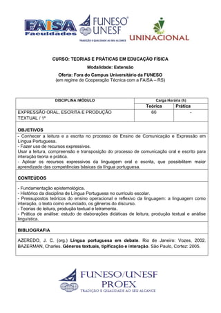 CURSO: TEORIAS E PRÁTICAS EM EDUCAÇÃO FÍSICA
Modalidade: Extensão
Oferta: Fora do Campus Universitário da FUNESO
(em regime de Cooperação Técnica com a FAISA – RS)
DISCIPLINA /MÓDULO Carga Horária (h)
Teórica Prática
EXPRESSÃO ORAL, ESCRITA E PRODUÇÃO
TEXTUAL / 1º
60 -
OBJETIVOS
- Conhecer a leitura e a escrita no processo de Ensino de Comunicação e Expressão em
Língua Portuguesa.
- Fazer uso de recursos expressivos.
Usar a leitura, compreensão e transposição do processo de comunicação oral e escrito para
interação teoria e prática.
- Aplicar os recursos expressivos da linguagem oral e escrita, que possibilitem maior
aprendizado das competências básicas da língua portuguesa.
CONTEÚDOS
- Fundamentação epistemológica.
- Histórico da disciplina de Língua Portuguesa no currículo escolar.
- Pressupostos teóricos do ensino operacional e reflexivo da linguagem: a linguagem como
interação, o texto como enunciado, os gêneros do discurso.
- Teorias de leitura, produção textual e letramento.
- Prática de análise: estudo de elaborações didáticas de leitura, produção textual e análise
linguística.
BIBLIOGRAFIA
AZEREDO, J. C. (org.) Língua portuguesa em debate. Rio de Janeiro: Vozes, 2002.
BAZERMAN, Charles. Gêneros textuais, tipificação e interação. São Paulo, Cortez: 2005.
 