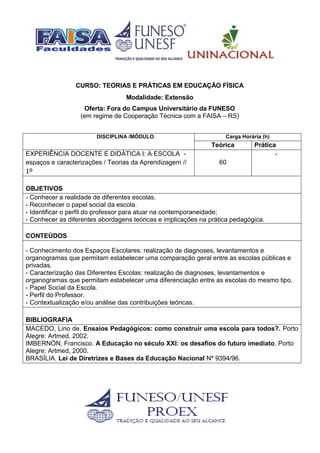 CURSO: TEORIAS E PRÁTICAS EM EDUCAÇÃO FÍSICA
Modalidade: Extensão
Oferta: Fora do Campus Universitário da FUNESO
(em regime de Cooperação Técnica com a FAISA – RS)
DISCIPLINA /MÓDULO Carga Horária (h)
Teórica Prática
EXPERIÊNCIA DOCENTE E DIDÁTICA I: A ESCOLA -
espaços e caracterizações / Teorias da Aprendizagem //
1º
60
-
OBJETIVOS
- Conhecer a realidade de diferentes escolas.
- Reconhecer o papel social da escola.
- Identificar o perfil do professor para atuar na contemporaneidade;
- Conhecer as diferentes abordagens teóricas e implicações na prática pedagógica.
CONTEÚDOS
- Conhecimento dos Espaços Escolares: realização de diagnoses, levantamentos e
organogramas que permitam estabelecer uma comparação geral entre as escolas públicas e
privadas.
- Caracterização das Diferentes Escolas: realização de diagnoses, levantamentos e
organogramas que permitam estabelecer uma diferenciação entre as escolas do mesmo tipo.
- Papel Social da Escola.
- Perfil do Professor.
- Contextualização e/ou análise das contribuições teóricas.
BIBLIOGRAFIA
MACEDO, Lino de. Ensaios Pedagógicos: como construir uma escola para todos?. Porto
Alegre: Artmed, 2002.
IMBERNÓN, Francisco. A Educação no século XXI: os desafios do futuro imediato. Porto
Alegre: Artmed, 2000.
BRASÍLIA. Lei de Diretrizes e Bases da Educação Nacional Nº 9394/96.
 