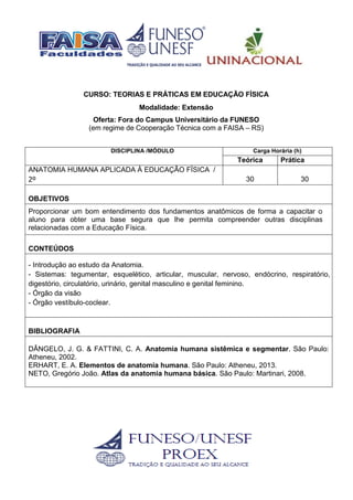 CURSO: TEORIAS E PRÁTICAS EM EDUCAÇÃO FÍSICA
Modalidade: Extensão
Oferta: Fora do Campus Universitário da FUNESO
(em regime de Cooperação Técnica com a FAISA – RS)
DISCIPLINA /MÓDULO Carga Horária (h)
Teórica Prática
ANATOMIA HUMANA APLICADA À EDUCAÇÃO FÍSICA /
2º 30 30
OBJETIVOS
Proporcionar um bom entendimento dos fundamentos anatômicos de forma a capacitar o
aluno para obter uma base segura que lhe permita compreender outras disciplinas
relacionadas com a Educação Física.
CONTEÚDOS
- Introdução ao estudo da Anatomia.
- Sistemas: tegumentar, esquelético, articular, muscular, nervoso, endócrino, respiratório,
digestório, circulatório, urinário, genital masculino e genital feminino.
- Órgão da visão
- Órgão vestíbulo-coclear.
BIBLIOGRAFIA
DÂNGELO, J. G. & FATTINI, C. A. Anatomia humana sistêmica e segmentar. São Paulo:
Atheneu, 2002.
ERHART, E. A. Elementos de anatomia humana. São Paulo: Atheneu, 2013.
NETO, Gregório João. Atlas da anatomia humana básica. São Paulo: Martinari, 2008.
 