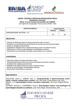 CURSO: TEORIAS E PRÁTICAS EM EDUCAÇÃO FÍSICA
Modalidade: Extensão
Oferta: Fora do Campus Universitário da FUNESO
(em regime de Cooperação Técnica com a FAISA – RS)
DISCIPLINA /MÓDULO Carga Horária (h)
Teórica Prática
APRENDIZAGEM MOTORA / 2º
60 60
OBJETIVOS
- Estudar as diferentes fases do desenvolvimento motor humano.
- Conhecer as características psicomotoras da criança nas suas diversas fases.
- Avaliar os estágios psicomotores.
- Estabelecer relações entre o desenvolvimento motor e os fatores sociais.
- Diferenciar os níveis de aprendizagem de habilidades motoras.
- Caracterizar os movimentos que estão relacionados com o esporte.
CONTEÚDOS
- Diferentes etapas do desenvolvimento motor.
- Caracterização psicomotora da criança nas fases pré-escolar e escolar.
- Avaliação dos estágios psicomotores.
- Relação entre desenvolvimento motor e fatores sociais.
- Níveis de aprendizagem de habilidades motoras.
- Movimentos relacionados ao esporte.
BIBLIOGRAFIA
GALLAHUE, David L.; OZMUN, John C.. Compreendendo o desenvolvimento motor;
bebês, crianças, adolescentes e adultos. 2.ed. São Paulo: Phorte Editora Ltda, 2001.
MAGILL, A. R. Aprendizagem motora: conceitos e aplicações. São Paulo: Edgard Blücher,
2000.
SCHMIDT, Richard A. e WRISBERG, Craig A. Aprendizagem motora: uma abordagem de
aprendizagem baseada no problema. 2 ed. Porto Alegre: Artmed Editora, 2001.
 