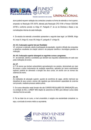 aluno poderá requerer validação dos conteúdos cursados na forma de extensão a nível superior,
amparado na Resolução CFE 05/79, alterada pela Resolução CFE 01/94 e Parecer CES/CNE
247/99 e conforme previsto no Artigo 47, Parágrafo 2º, da Lei de Diretrizes e Bases e nas
normatizações internas de cada Instituição.
4. Os estudos de extensão universitária apresentam a seguinte base legal: Lei 9394/96, Artigo
44, inciso IV; Artigo 43, inciso VIII; Artigo 47, parágrafo 2° e Artigo 50.
Art. 43. A educação superior tem por finalidade:
VII - promover a extensão, aberta à participação da população, visando à difusão das conquistas
e benefícios resultantes da criação cultural e da pesquisa científica e tecnológica geradas na
instituição.
Art. 44. A educação superior abrangerá os seguintes cursos e programas:
IV - de extensão, abertos a candidatos que atendam aos requisitos estabelecidos em cada caso
pelas instituições de ensino.
Art. 47.
§ 2º Os alunos que tenham extraordinário aproveitamento nos estudos, demonstrado por meio
de provas e outros instrumentos de avaliação específicos, aplicados por banca examinadora
especial, poderão ter abreviada a duração dos seus cursos, de acordo com as normas dos
sistemas de ensino.
Art. 50.
As instituições de educação superior, quando da ocorrência de vagas, abrirão matrícula nas
disciplinas de seus cursos a alunos não regulares que demonstrarem capacidade de cursá-las
com proveito, mediante processo seletivo prévio.
5. Os cursos oferecidos neste formato não são CURSOS REGULARES DE GRADUAÇÃO pois,
na condição de IES, a UNESF NÃO dispõe de autonomia do MEC para oferecer cursos desta
natureza fora da sua sede.
6. Por se tratar de um curso, a nível universitário, é exigida uma escolaridade compatível, ou
seja, a conclusão do ensino médio ou equivalente.
 