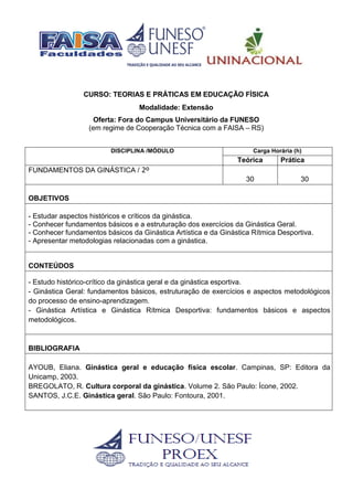 CURSO: TEORIAS E PRÁTICAS EM EDUCAÇÃO FÍSICA
Modalidade: Extensão
Oferta: Fora do Campus Universitário da FUNESO
(em regime de Cooperação Técnica com a FAISA – RS)
DISCIPLINA /MÓDULO Carga Horária (h)
Teórica Prática
FUNDAMENTOS DA GINÁSTICA / 2º
30 30
OBJETIVOS
- Estudar aspectos históricos e críticos da ginástica.
- Conhecer fundamentos básicos e a estruturação dos exercícios da Ginástica Geral.
- Conhecer fundamentos básicos da Ginástica Artística e da Ginástica Rítmica Desportiva.
- Apresentar metodologias relacionadas com a ginástica.
CONTEÚDOS
- Estudo histórico-crítico da ginástica geral e da ginástica esportiva.
- Ginástica Geral: fundamentos básicos, estruturação de exercícios e aspectos metodológicos
do processo de ensino-aprendizagem.
- Ginástica Artística e Ginástica Rítmica Desportiva: fundamentos básicos e aspectos
metodológicos.
BIBLIOGRAFIA
AYOUB, Eliana. Ginástica geral e educação física escolar. Campinas, SP: Editora da
Unicamp, 2003.
BREGOLATO, R. Cultura corporal da ginástica. Volume 2. São Paulo: Ícone, 2002.
SANTOS, J.C.E. Ginástica geral. São Paulo: Fontoura, 2001.
 