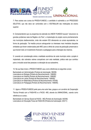 7. Para acesso aos cursos do PROEX-FUNESO, o candidato é submetido a um PROCESSO
SELETIVO, que não deve ser confundido com o VESTIBULAR das instituições de ensino
superior.
8. Compreendendo que os programas de extensão da UNESF-FUNESO buscam “solucionar os
grandes problemas reais da Região e do País”, a implantação do projeto ocorre prioritariamente
nos municípios desfavorecidos, onde não existam IES oferecendo os cursos equivalentes, na
forma de graduação. Tal medida procura salvaguardar os interesses mais imediatos daquelas
entidades que foram credenciadas pelo MEC para a oferta de cursos de graduação presenciais e
que tiveram todo um investimento financeiro e pedagógico para a liberação dos mesmos.
9. Levando em consideração ainda a realidade econômica de cada município onde o projeto é
implantado, são cobrados valores compatíveis com esta realidade, prática esta que contribui
para a inclusão social das pessoas e a elevação da sua autoestima.
10. Na sua fase inicial, o PROEX-FUNESO usou como referências os seguintes cursos:
Bacharelado em Administração (Portaria de Autorização: 580/98)
Licenciatura em Biologia (Portaria de Reconhecimento: 1068/85)
Licenciatura em História (Portaria de Reconhecimento: 1068/85)
Licenciatura em Letras (Portaria de Reconhecimento: 1068/85)
Licenciatura em Matemática (Portaria de Reconhecimento: 870/09)
Licenciatura em Pedagogia (Portaria de Reconhecimento: 1068/85)
11. Agora o PROEX-FUNESO parte para uma outra fase, graças a um convênio de Cooperação
Técnica firmado com a FAISA-RS e a FACIG –MG, através da UNINACIONAL, usando como
referência os cursos:.
Bacharelado em Serviço Social da FACIG – MG (Portaria de Autorização: 643/06)
Licenciatura em Educação Física da FAISA-RS (Portaria de Autorização: 253/11)
 
