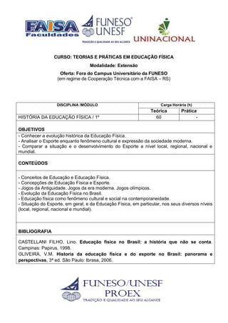 CURSO: TEORIAS E PRÁTICAS EM EDUCAÇÃO FÍSICA
Modalidade: Extensão
Oferta: Fora do Campus Universitário da FUNESO
(em regime de Cooperação Técnica com a FAISA – RS)
DISCIPLINA /MÓDULO Carga Horária (h)
Teórica Prática
HISTÓRIA DA EDUCAÇÃO FÍSICA / 1º 60 -
OBJETIVOS
- Conhecer a evolução histórica da Educação Física.
- Analisar o Esporte enquanto fenômeno cultural e expressão da sociedade moderna.
- Comparar a situação e o desenvolvimento do Esporte a nível local, regional, nacional e
mundial.
CONTEÚDOS
- Conceitos de Educação e Educação Física.
- Concepções de Educação Física e Esporte.
- Jogos da Antiguidade. Jogos da era moderna. Jogos olímpicos.
- Evolução da Educação Física no Brasil.
- Educação física como fenômeno cultural e social na contemporaneidade.
- Situação do Esporte, em geral, e da Educação Física, em particular, nos seus diversos níveis
(local, regional, nacional e mundial).
BIBLIOGRAFIA
CASTELLANI FILHO, Lino. Educação física no Brasil: a história que não se conta.
Campinas: Papirus, 1998.
OLIVEIRA, V.M. Historia da educação física e do esporte no Brasil: panorama e
perspectivas, 3ª ed. São Paulo: Ibrasa, 2006.
 