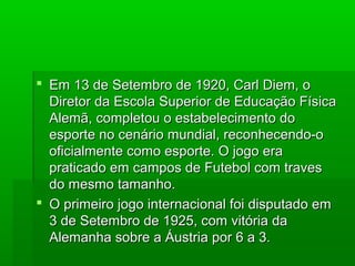  Em 13 de Setembro de 1920, Carl Diem, oEm 13 de Setembro de 1920, Carl Diem, o
Diretor da Escola Superior de Educação FísicaDiretor da Escola Superior de Educação Física
Alemã, completou o estabelecimento doAlemã, completou o estabelecimento do
esporte no cenário mundial, reconhecendo-oesporte no cenário mundial, reconhecendo-o
oficialmente como esporte. O jogo eraoficialmente como esporte. O jogo era
praticado em campos de Futebol com travespraticado em campos de Futebol com traves
do mesmo tamanho.do mesmo tamanho.
 O primeiro jogo internacional foi disputado emO primeiro jogo internacional foi disputado em
3 de Setembro de 1925, com vitória da3 de Setembro de 1925, com vitória da
Alemanha sobre a Áustria por 6 a 3.Alemanha sobre a Áustria por 6 a 3.
 