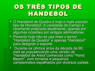 OS TRÊS TIPOS DEOS TRÊS TIPOS DE
HANDEBOLHANDEBOL
 O Handebol de Quadra é hoje o mais popularO Handebol de Quadra é hoje o mais popular
tipo de Handebol. A variedade de Campo étipo de Handebol. A variedade de Campo é
raramente praticada atualmente, apenas emraramente praticada atualmente, apenas em
algumas ocasiões por antigos admiradores.algumas ocasiões por antigos admiradores.
 Portanto hoje não se usa mais o termoPortanto hoje não se usa mais o termo
"Handebol de Quadra" e apenas "Handebol""Handebol de Quadra" e apenas "Handebol"
para designar o esporte.para designar o esporte.
 Durante os últimos anos da década de 90,Durante os últimos anos da década de 90,
está se popularizando uma versão deestá se popularizando uma versão de
"Handebol de Areia"conhecida como "Hand"Handebol de Areia"conhecida como "Hand
Beach", com torneios e pequenosBeach", com torneios e pequenos
campeonatos espalhados por diversos países.campeonatos espalhados por diversos países.
 