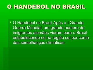O HANDEBOL NO BRASILO HANDEBOL NO BRASIL
 O Handebol no Brasil Após a I GrandeO Handebol no Brasil Após a I Grande
Guerra Mundial, um grande número deGuerra Mundial, um grande número de
imigrantes alemães vieram para o Brasilimigrantes alemães vieram para o Brasil
estabelecendo-se na região sul por contaestabelecendo-se na região sul por conta
das semelhanças climáticas.das semelhanças climáticas.
 