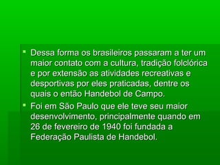  Dessa forma os brasileiros passaram a ter umDessa forma os brasileiros passaram a ter um
maior contato com a cultura, tradição folclóricamaior contato com a cultura, tradição folclórica
e por extensão as atividades recreativas ee por extensão as atividades recreativas e
desportivas por eles praticadas, dentre osdesportivas por eles praticadas, dentre os
quais o então Handebol de Campo.quais o então Handebol de Campo.
 Foi em São Paulo que ele teve seu maiorFoi em São Paulo que ele teve seu maior
desenvolvimento, principalmente quando emdesenvolvimento, principalmente quando em
26 de fevereiro de 1940 foi fundada a26 de fevereiro de 1940 foi fundada a
Federação Paulista de Handebol.Federação Paulista de Handebol.
 