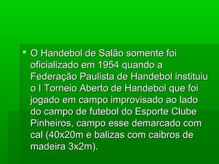  O Handebol de Salão somente foiO Handebol de Salão somente foi
oficializado em 1954 quando aoficializado em 1954 quando a
Federação Paulista de Handebol instituiuFederação Paulista de Handebol instituiu
o I Torneio Aberto de Handebol que foio I Torneio Aberto de Handebol que foi
jogado em campo improvisado ao ladojogado em campo improvisado ao lado
do campo de futebol do Esporte Clubedo campo de futebol do Esporte Clube
Pinheiros, campo esse demarcado comPinheiros, campo esse demarcado com
cal (40x20m e balizas com caibros decal (40x20m e balizas com caibros de
madeira 3x2m).madeira 3x2m).
 