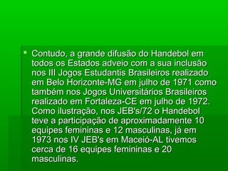  Contudo, a grande difusão do Handebol emContudo, a grande difusão do Handebol em
todos os Estados adveio com a sua inclusãotodos os Estados adveio com a sua inclusão
nos III Jogos Estudantis Brasileiros realizadonos III Jogos Estudantis Brasileiros realizado
em Belo Horizonte-MG em julho de 1971 comoem Belo Horizonte-MG em julho de 1971 como
também nos Jogos Universitários Brasileirostambém nos Jogos Universitários Brasileiros
realizado em Fortaleza-CE em julho de 1972.realizado em Fortaleza-CE em julho de 1972.
Como ilustração, nos JEB's/72 o HandebolComo ilustração, nos JEB's/72 o Handebol
teve a participação de aproximadamente 10teve a participação de aproximadamente 10
equipes femininas e 12 masculinas, já emequipes femininas e 12 masculinas, já em
1973 nos IV JEB's em Maceió-AL tivemos1973 nos IV JEB's em Maceió-AL tivemos
cerca de 16 equipes femininas e 20cerca de 16 equipes femininas e 20
masculinas.masculinas.
 
