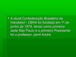  A atual Confederação Brasileira deA atual Confederação Brasileira de
Handebol - CBHb foi fundada em 1º deHandebol - CBHb foi fundada em 1º de
junho de 1979, tendo como primeirajunho de 1979, tendo como primeira
sede São Paulo e o primeiro Presidentesede São Paulo e o primeiro Presidente
foi o professor Jamil André.foi o professor Jamil André.
 