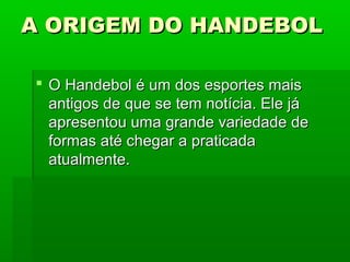 A ORIGEM DO HANDEBOLA ORIGEM DO HANDEBOL
 O Handebol é um dos esportes maisO Handebol é um dos esportes mais
antigos de que se tem notícia. Ele jáantigos de que se tem notícia. Ele já
apresentou uma grande variedade deapresentou uma grande variedade de
formas até chegar a praticadaformas até chegar a praticada
atualmente.atualmente.
 