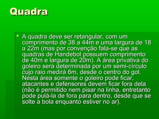 QuadraQuadra
 A quadra deve ser retangular, com umA quadra deve ser retangular, com um
comprimento de 38 a 44m e uma largura de 18comprimento de 38 a 44m e uma largura de 18
a 22m (mas por convenção fala-se que asa 22m (mas por convenção fala-se que as
quadras de Handebol possuem comprimentoquadras de Handebol possuem comprimento
de 40m e largura de 20m). A área privativa dode 40m e largura de 20m). A área privativa do
goleiro será determinada por um semi-círculogoleiro será determinada por um semi-círculo
cujo raio medirá 6m, desde o centro do gol.cujo raio medirá 6m, desde o centro do gol.
Nesta área somente o goleiro pode ficar,Nesta área somente o goleiro pode ficar,
atacantes e defensores devem ficar fora delaatacantes e defensores devem ficar fora dela
(não é permitido nem pisar na linha, entretanto(não é permitido nem pisar na linha, entretanto
pode pulá-la de fora para dentro, desde que sepode pulá-la de fora para dentro, desde que se
solte a bola enquanto estiver no ar).solte a bola enquanto estiver no ar).
 