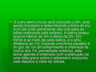  O outro semi-círculo será colocado a 9m, esteO outro semi-círculo será colocado a 9m, este
sendo tracejado e determinando a linha do tirosendo tracejado e determinando a linha do tiro
livre (de onde geralmente são cobradas aslivre (de onde geralmente são cobradas as
faltas realizadas pela defesa). A baliza possuifaltas realizadas pela defesa). A baliza possui
largura interior de 3m e altura de 2m. Emlargura interior de 3m e altura de 2m. Em
frente e ao meio de cada baliza, e a umafrente e ao meio de cada baliza, e a uma
distância de 7m, traça-se uma linha paralela àdistância de 7m, traça-se uma linha paralela à
do gol, de 1m de comprimento e chamada dedo gol, de 1m de comprimento e chamada de
marca dos 7m (penalidade máxima), estemarca dos 7m (penalidade máxima), este
lance apenas é ordenado com a execução delance apenas é ordenado com a execução de
uma falta grave sobre o adversário enquantouma falta grave sobre o adversário enquanto
este atacava a meta da defesa.este atacava a meta da defesa.
 