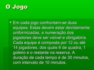 O JogoO Jogo
 Em cada jogo confrontam-se duasEm cada jogo confrontam-se duas
equipes. Estas devem estar devidamenteequipes. Estas devem estar devidamente
uniformizadas, a numeração dosuniformizadas, a numeração dos
jogadores deve ser visível e obrigatória.jogadores deve ser visível e obrigatória.
Cada equipe é composta por 12 ou atéCada equipe é composta por 12 ou até
14 jogadores, dos quais 6 de quadra, 114 jogadores, dos quais 6 de quadra, 1
goleiro e o restante na reserva. Agoleiro e o restante na reserva. A
duração de cada tempo é de 30 minutos,duração de cada tempo é de 30 minutos,
com intervalo de 10 minutos.com intervalo de 10 minutos.
 