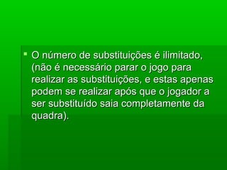  O número de substituições é ilimitado,O número de substituições é ilimitado,
(não é necessário parar o jogo para(não é necessário parar o jogo para
realizar as substituições, e estas apenasrealizar as substituições, e estas apenas
podem se realizar após que o jogador apodem se realizar após que o jogador a
ser substituído saia completamente daser substituído saia completamente da
quadra).quadra).
 
