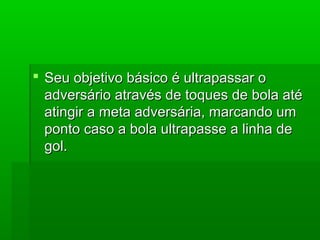  Seu objetivo básico é ultrapassar oSeu objetivo básico é ultrapassar o
adversário através de toques de bola atéadversário através de toques de bola até
atingir a meta adversária, marcando umatingir a meta adversária, marcando um
ponto caso a bola ultrapasse a linha deponto caso a bola ultrapasse a linha de
gol.gol.
 