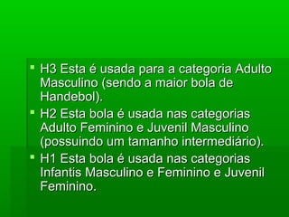  H3 Esta é usada para a categoria AdultoH3 Esta é usada para a categoria Adulto
Masculino (sendo a maior bola deMasculino (sendo a maior bola de
Handebol).Handebol).
 H2 Esta bola é usada nas categoriasH2 Esta bola é usada nas categorias
Adulto Feminino e Juvenil MasculinoAdulto Feminino e Juvenil Masculino
(possuindo um tamanho intermediário).(possuindo um tamanho intermediário).
 H1 Esta bola é usada nas categoriasH1 Esta bola é usada nas categorias
Infantis Masculino e Feminino e JuvenilInfantis Masculino e Feminino e Juvenil
Feminino.Feminino.
 