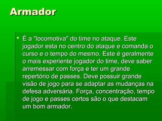ArmadorArmador
 É a "locomotiva" do time no ataque. EsteÉ a "locomotiva" do time no ataque. Este
jogador esta no centro do ataque e comanda ojogador esta no centro do ataque e comanda o
curso e o tempo do mesmo. Este é geralmentecurso e o tempo do mesmo. Este é geralmente
o mais experiente jogador do time, deve sabero mais experiente jogador do time, deve saber
arremessar com força e ter um grandearremessar com força e ter um grande
repertório de passes. Deve possuir granderepertório de passes. Deve possuir grande
visão de jogo para se adaptar as mudanças navisão de jogo para se adaptar as mudanças na
defesa adversária. Força, concentração, tempodefesa adversária. Força, concentração, tempo
de jogo e passes certos são o que destacamde jogo e passes certos são o que destacam
um bom armador.um bom armador.
 