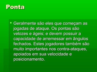 PontaPonta
 Geralmente são eles que começam asGeralmente são eles que começam as
jogadas de ataque. Os pontas sãojogadas de ataque. Os pontas são
velozes e ágeis; e devem possuir avelozes e ágeis; e devem possuir a
capacidade de arremessar em ânguloscapacidade de arremessar em ângulos
fechados. Estes jogadores também sãofechados. Estes jogadores também são
muito importantes nos contra-ataques,muito importantes nos contra-ataques,
apoiados em sua velocidade eapoiados em sua velocidade e
posicionamento.posicionamento.
 