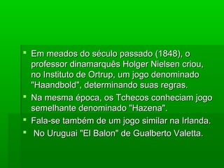  Em meados do século passado (1848), oEm meados do século passado (1848), o
professor dinamarquês Holger Nielsen criou,professor dinamarquês Holger Nielsen criou,
no Instituto de Ortrup, um jogo denominadono Instituto de Ortrup, um jogo denominado
"Haandbold", determinando suas regras."Haandbold", determinando suas regras.
 Na mesma época, os Tchecos conheciam jogoNa mesma época, os Tchecos conheciam jogo
semelhante denominado "Hazena".semelhante denominado "Hazena".
 Fala-se também de um jogo similar na Irlanda.Fala-se também de um jogo similar na Irlanda.
 No Uruguai "El Balon" de Gualberto Valetta.No Uruguai "El Balon" de Gualberto Valetta.
 