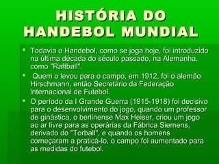 HISTÓRIA DOHISTÓRIA DO
HANDEBOL MUNDIALHANDEBOL MUNDIAL
 Todavia o Handebol, como se joga hoje, foi introduzidoTodavia o Handebol, como se joga hoje, foi introduzido
na última década do século passado, na Alemanha,na última década do século passado, na Alemanha,
como "Raftball".como "Raftball".
 Quem o levou para o campo, em 1912, foi o alemãoQuem o levou para o campo, em 1912, foi o alemão
Hirschmann, então Secretário da FederaçãoHirschmann, então Secretário da Federação
lnternacional de Futebol.lnternacional de Futebol.
 O período da I Grande Guerra (1915-1918) foi decisivoO período da I Grande Guerra (1915-1918) foi decisivo
para o desenvolvimento do jogo, quando um professorpara o desenvolvimento do jogo, quando um professor
de ginástica, o berlinense Max Heiser, criou um jogode ginástica, o berlinense Max Heiser, criou um jogo
ao ar livre para as operárias da Fábrica Siemens,ao ar livre para as operárias da Fábrica Siemens,
derivado do "Torball", e quando os homensderivado do "Torball", e quando os homens
começaram a praticá-lo, o campo foi aumentado paracomeçaram a praticá-lo, o campo foi aumentado para
as medidas do futebol.as medidas do futebol.
 