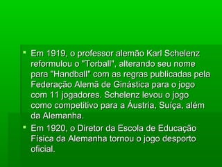  Em 1919, o professor alemão Karl SchelenzEm 1919, o professor alemão Karl Schelenz
reformulou o "Torball", alterando seu nomereformulou o "Torball", alterando seu nome
para "Handball" com as regras publicadas pelapara "Handball" com as regras publicadas pela
Federação Alemã de Ginástica para o jogoFederação Alemã de Ginástica para o jogo
com 11 jogadores. Schelenz levou o jogocom 11 jogadores. Schelenz levou o jogo
como competitivo para a Áustria, Suíça, alémcomo competitivo para a Áustria, Suíça, além
da Alemanha.da Alemanha.
 Em 1920, o Diretor da Escola de EducaçãoEm 1920, o Diretor da Escola de Educação
Física da Alemanha tornou o jogo desportoFísica da Alemanha tornou o jogo desporto
oficial.oficial.
 