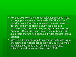  Por sua vez, existia na Tchecoslováquia desde 1892Por sua vez, existia na Tchecoslováquia desde 1892
um jogo praticado num campo de 45x30m e com 7um jogo praticado num campo de 45x30m e com 7
jogadores que também era jogado com as mãos e ojogadores que também era jogado com as mãos e o
gol era feito em balizas de 3x2m. Este jogo, ogol era feito em balizas de 3x2m. Este jogo, o
"Hazena", segundo os livros, foi regulamentado pelo"Hazena", segundo os livros, foi regulamentado pelo
Professor Kristof Antonin, porém, somente em 1921Professor Kristof Antonin, porém, somente em 1921
suas regras foram publicadas e divulgadas por toda asuas regras foram publicadas e divulgadas por toda a
Europa.Europa.
 Mas, foi o Handebol jogado no campo de futebol, queMas, foi o Handebol jogado no campo de futebol, que
chamamos de "Handebol de Campo", que teve maiorchamamos de "Handebol de Campo", que teve maior
popularização, tanto que foi incluído nos Jogospopularização, tanto que foi incluído nos Jogos
Olímpicos realizados em Berlim em 1936.Olímpicos realizados em Berlim em 1936.
 