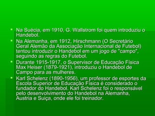  Na Suécia, em 1910, G. Wallstrom foi quem introduziu oNa Suécia, em 1910, G. Wallstrom foi quem introduziu o
Handebol.Handebol.
 Na Alemanha, em 1912, Hirschmann (O SecretárioNa Alemanha, em 1912, Hirschmann (O Secretário
Geral Alemão da Associação Internacional de Futebol)Geral Alemão da Associação Internacional de Futebol)
tentou introduzir o Handebol em um jogo de "campo",tentou introduzir o Handebol em um jogo de "campo",
seguindo as regras do Futebol.seguindo as regras do Futebol.
 Durante 1915-1917, o Supervisor de Educação FísicaDurante 1915-1917, o Supervisor de Educação Física
Max Heiser (1879-1921), introduziu o Handebol deMax Heiser (1879-1921), introduziu o Handebol de
Campo para as mulheres.Campo para as mulheres.
 Karl Schelenz (1890-1956), um professor de esportes daKarl Schelenz (1890-1956), um professor de esportes da
Escola Superior de Educação Física é considerado oEscola Superior de Educação Física é considerado o
fundador do Handebol. Karl Schelenz foi o responsávelfundador do Handebol. Karl Schelenz foi o responsável
pelo desenvolvimento do Handebol na Alemanha,pelo desenvolvimento do Handebol na Alemanha,
Austria e Suiça, onde ele foi treinador.Austria e Suiça, onde ele foi treinador.
 