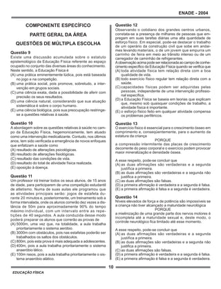 10
ENADE - 2004
EDUCAÇÃO FÍSICA
COMPONENTE ESPECÍFICO
PARTE GERAL DA ÁREA
QUESTÕES DE MÚLTIPLA ESCOLHA
Questão 9
Existe uma discussão acumulada sobre o estatuto
epistemológico da Educação Física referente ao espaço
ocupado no conjunto das diversas áreas do conhecimento.
Neste sentido, a Educação Física é
(A) uma prática eminentemente lúdica, pois está baseada
no jogo e na competição.
(B) uma prática social, pois promove, sobretudo, a inter-
venção em grupos sociais.
(C) uma ciência exata, dada a possibilidade de aferir com
precisão os seus resultados.
(D) uma ciência natural, considerando que sua atuação
sistemática é sobre o corpo humano.
(E) uma ciência biológica, pois sua preocupação restringe-
se a questões relativas à saúde.
Questão 10
A abordagem sobre as questões relativas à saúde no cam-
po da Educação Física, hegemonicamente, tem atuado
como uma intervenção medicalizante. Contudo, nos últimos
anos, tem sido verificada a emergência de novos enfoques
que enfatizam a saúde como
(A) resultado de alterações psicológicas.
(B) resultado de alterações fisiológicas.
(C) resultado das condições de vida.
(D) resultado do total de atividade física realizada.
(E) oposição à doença.
Questão 11
Um professor irá treinar todos os seus alunos, de 15 anos
de idade, para participarem de uma competição estudantil
de atletismo. Numa de suas aulas ele programou que
as atividades principais serão: jogos de estafeta du-
rante 20 minutos e, posteriormente, um treinamento sob a
forma intervalada, onde os alunos correrão dez vezes a dis-
tância de 50m para aproximadamente 90% do tempo
máximo individual, com um intervalo entre as repe-
tições de 40 segundos. A aula conduzida desse modo
poderá preparar os alunos que correrão as provas de
(A) 5000m, uma vez que, na totalidade, a aula trabalha
prioritariamente o sistema aeróbio.
(B) 3000m com obstáculos, pois nas estafetas poderão ser
trabalhados os saltos dos obstáculos.
(C) 800m, pois esta prova é mais adequada a adolescentes.
(D) 400m, pois a aula trabalha prioritariamente o sistema
anaeróbio lático.
(E) 100m rasos, pois a aula trabalha prioritariamente o sis-
tema anaeróbio alático.
Questão 12
Observando o cotidiano dos grandes centros urbanos,
constata-se a presença de milhares de pessoas que em-
pregam em suas tarefas diárias uma alta quantidade de
esforço físico. Em especial, pode-se destacar o trabalho
de um operário da construção civil que sobe em andai-
mes levando materiais, o de um jovem que empurra um
carrinho de feira em meio ao trânsito intenso ou de um
carregador de caminhão de refrigerantes.
Aobservaçãoacimapodeserrelacionadaaocampodeconhe-
cimento específico da Educação Física quando se verifica que
(A) toda atividade física tem relação direta com a boa
qualidade de vida.
(B) todo exercício físico regular tem relação direta com a
saúde.
(C) capacidades físicas podem ser adquiridas pelas
pessoas, independente de uma intervenção profissio-
nal específica.
(D) a Educação Física se baseia em teorias que explicam
que, mesmo sob quaisquer condições de trabalho, a
atividade física é importante.
(E) o esforço físico feito em qualquer atividade compensa
os problemas periféricos.
Questão 13
O exercício físico é essencial para o crescimento ósseo em
comprimento e, conseqüentemente, para o aumento da
estatura da criança
PORQUE
a compressão intermitente das placas de crescimento
decorrente do peso corporal e o exercício podem provocar
maior mineralização e densidade óssea.
A esse respeito, pode-se concluir que
(A) as duas afirmações são verdadeiras e a segunda
justifica a primeira.
(B) as duas afirmações são verdadeiras e a segunda não
justifica a primeira.
(C) as duas afirmações são falsas.
(D) a primeira afirmação é verdadeira e a segunda é falsa.
(E) a primeira afirmação é falsa e a segunda é verdadeira.
Questão 14
Níveis elevados de força e de potência são impossíveis se
a criança não tiver alcançado a maturidade neurológica
PORQUE
a mielinização de uma grande parte dos nervos motores é
incompleta até a maturidade sexual e, deste modo, o
controle neurológico fica limitado até esse momento.
A esse respeito, pode-se concluir que
(A) as duas afirmações são verdadeiras e a segunda
justifica a primeira.
(B) as duas afirmações são verdadeiras e a segunda não
justifica a primeira.
(C) as duas afirmações são falsas.
(D) a primeira afirmação é verdadeira e a segunda é falsa.
(E) a primeira afirmação é falsa e a segunda é verdadeira.
 