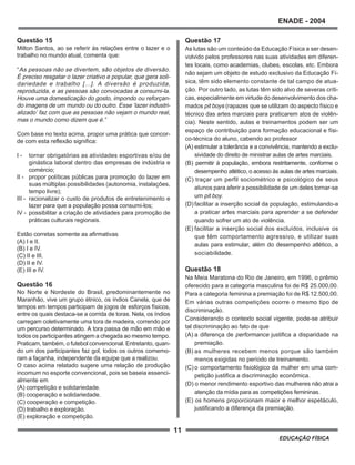 11
ENADE - 2004
EDUCAÇÃO FÍSICA
Questão 15
Milton Santos, ao se referir às relações entre o lazer e o
trabalho no mundo atual, comenta que:
“As pessoas não se divertem, são objetos de diversão.
É preciso resgatar o lazer criativo e popular, que gera soli-
dariedade e trabalho [...]. A diversão é produzida,
reproduzida, e as pessoas são convocadas a consumi-la.
Houve uma domesticação do gosto, impondo ou reforçan-
do imagens de um mundo ou do outro. Esse ‘lazer industri-
alizado’ faz com que as pessoas não vejam o mundo real,
mas o mundo como dizem que é.”
Com base no texto acima, propor uma prática que concor-
de com esta reflexão significa:
I - tornar obrigatórias as atividades esportivas e/ou de
ginástica laboral dentro das empresas de indústria e
comércio;
II - propor políticas públicas para promoção do lazer em
suas múltiplas possibilidades (autonomia, instalações,
tempo livre);
III - racionalizar o custo de produtos de entretenimento e
lazer para que a população possa consumi-los;
IV - possibilitar a criação de atividades para promoção de
práticas culturais regionais.
Estão corretas somente as afirmativas
(A) I e II.
(B) I e IV.
(C) II e III.
(D) II e IV.
(E) III e IV.
Questão 16
No Norte e Nordeste do Brasil, predominantemente no
Maranhão, vive um grupo étnico, os índios Canela, que de
tempos em tempos participam de jogos de esforços físicos,
entre os quais destaca-se a corrida de toras. Nela, os índios
carregam coletivamente uma tora de madeira, correndo por
um percurso determinado. A tora passa de mão em mão e
todos os participantes atingem a chegada ao mesmo tempo.
Praticam, também, o futebol convencional. Entretanto, quan-
do um dos participantes faz gol, todos os outros comemo-
ram a façanha, independente da equipe que a realizou.
O caso acima relatado sugere uma relação de produção
incomum no esporte convencional, pois se baseia essenci-
almente em
(A) competição e solidariedade.
(B) cooperação e solidariedade.
(C) cooperação e competição.
(D) trabalho e exploração.
(E) exploração e competição.
Questão 17
As lutas são um conteúdo da Educação Física a ser desen-
volvido pelos professores nas suas atividades em diferen-
tes locais, como academias, clubes, escolas, etc. Embora
não sejam um objeto de estudo exclusivo da Educação Fí-
sica, têm sido elemento constante de tal campo de atua-
ção. Por outro lado, as lutas têm sido alvo de severas críti-
cas, especialmente em virtude do desenvolvimento dos cha-
mados pit boys (rapazes que se utilizam do aspecto físico e
técnico das artes marciais para praticarem atos de violên-
cia). Neste sentido, aulas e treinamentos podem ser um
espaço de contribuição para formação educacional e físi-
co-técnica do aluno, cabendo ao professor
(A) estimular a tolerância e a convivência, mantendo a exclu-
sividade do direito de ministrar aulas de artes marciais.
(B) permitir à população, embora restritamente, conforme o
desempenho atlético, o acesso às aulas de artes marciais.
(C) traçar um perfil sociométrico e psicológico de seus
alunos para aferir a possibilidade de um deles tornar-se
um pit boy.
(D) facilitar a inserção social da população, estimulando-a
a praticar artes marciais para aprender a se defender
quando sofrer um ato de violência.
(E) facilitar a inserção social dos excluídos, inclusive os
que têm comportamento agressivo, e utilizar suas
aulas para estimular, além do desempenho atlético, a
sociabilidade.
Questão 18
Na Meia Maratona do Rio de Janeiro, em 1996, o prêmio
oferecido para a categoria masculina foi de R$ 25.000,00.
Para a categoria feminina a premiação foi de R$ 12.500,00.
Em várias outras competições ocorre o mesmo tipo de
discriminação.
Considerando o contexto social vigente, pode-se atribuir
tal discriminação ao fato de que
(A) a diferença de performance justifica a disparidade na
premiação.
(B) as mulheres recebem menos porque são também
menos exigidas no período de treinamento.
(C) o comportamento fisiológico da mulher em uma com-
petição justifica a discriminação econômica.
(D) o menor rendimento esportivo das mulheres não atrai a
atenção da mídia para as competições femininas.
(E) os homens proporcionam maior e melhor espetáculo,
justificando a diferença da premiação.
 
