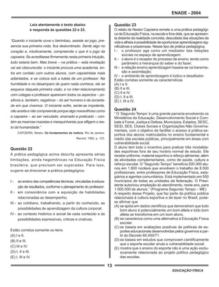 13
ENADE - 2004
EDUCAÇÃO FÍSICA
Leia atentamente o texto abaixo
e responda às questões 22 e 23.
“Quando o iniciante ouve o berimbau, assiste ao jogo, pre-
sencia sua primeira roda, fica deslumbrado. Sente algo no
coração e, intuitivamente, compreende o que é o jogo da
capoeira. Se acreditasse firmemente nesta primeira intuição,
tudo estaria bem. Mas breve – na prática – esta revelação
vai ser obscurecida: o iniciante procura uma academia, en-
tra em contato com outros alunos, com capoeiristas mais
adiantados, e se coloca sob a tutela de um professor. Na
humildade e no desamparo de quem nada conhece, ele se
esquece daquela primeira visão, e no inter-relacionamento
com colegas e professor aparecem todos os aspectos – po-
sitivos e, também, negativos – do ser humano e da socieda-
de em que vivemos. O iniciante sofre, sente-se impotente,
não aceita e não compreende porque algo maravilhoso como
a capoeira – ao ser veiculado, ensinado e praticado – con-
tém as mesmas mazelas e mesquinharias que afligem o res-
to da humanidade.”
CAPOEIRA, Nestor. Os fundamentos da malícia. Rio de Janeiro:
Record, 1992, p. 123.
Questão 22
A prática pedagógica acima descrita apresenta sérias
limitações, ainda hegemônicas na Educação Física
brasileira, que precisam ser superadas. Para isso,
sugere-se direcionar a prática pedagógica:
I - ao ensino das competências técnicas, vinculadas à educa-
ção de resultados, conforme o planejamento do professor;
II - em consonância com a aquisição de habilidades
relacionadas ao desempenho;
III - ao cotidiano, trabalhando, a partir do conhecido, as
possibilidades de aprendizagem da cultura corporal;
IV - ao contexto histórico e social de cada conteúdo e às
possibilidades expressivas, criticas e criativas.
Estão corretos somente os itens
(A) I e II.
(B) II e III.
(C) III e IV.
(D) I, II e III.
(E) I, III e IV.
Questão 23
O relato de Nestor Capoeira remete a uma prática pedagógi-
ca da Educação Física, na escola e fora dela, que se apresen-
ta distante da realidade concreta, descolada das situações da
vida e alheia à possibilidade de oportunizar aprendizagens sig-
nificativas e prazerosas. Nesse tipo de prática pedagógica,
I - o professor age como um mediador das relações
sociais no espaço de aprendizagem;
II - o aluno é o receptor do processo de ensino, tendo como
parâmetro a hierarquia do saber e do fazer;
III - a relação ensino-aprendizagem baseia-se na transmis-
são e assimilação;
IV - o ambiente de aprendizagem é lúdico e desafiador.
Estão corretas somente as características
(A) I e II.
(B) II e III.
(C) II e IV.
(D) I, II e III.
(E) I, III e IV.
Questão 24
“ O ‘Segundo Tempo’ é uma grande parceria envolvendo os
Ministérios da Educação, Desenvolvimento Social e Com-
bate à Fome, Justiça e Defesa, Municípios, Estados, SESC,
SESI, SES, Clubes Sociais e Organizações Não Governa-
mentais, com o objetivo de facilitar o acesso à prática es-
portiva dos alunos matriculados no ensino fundamental e
médio das escolas públicas, principalmente em áreas com
vulnerabilidade social.
O aluno tem todo o incentivo para praticar três modalida-
des esportivas fora de seu horário normal de estudo. Ele
recebe uniforme, material esportivo e reforço alimentar, além
de atividades complementares, como de saúde, cultura e
reforço escolar. O “Segundo Tempo” beneficia 500.000 alu-
nos em 1.800 núcleos que envolvem o trabalho de 8.500
profissionais, entre professores de Educação Física, esta-
giários e agentes comunitários. Está implementado em 550
municípios de todas as unidades da federação. O Presi-
dente autorizou ampliação do atendimento, neste ano, para
1.000.000 de alunos.” (Programa Segundo Tempo – ME)
A respeito desse Projeto, que faz parte da política pública
relacionada à cultura esportiva e de lazer no Brasil, pode-
se afirmar que
(A) se apóia em dados científicos que demonstram que todo
bom aluno é potencialmente um bom atleta e todo bom
atleta se transforma em um bom aluno.
(B) se caracteriza como uma alternativa à Educação Física
escolar.
(C) se baseia em avaliações positivas de políticas de es-
portes educacionais desenvolvidas pelos governos a par-
tir do Decreto 60.450/71.
(D) se baseia em estudos que comprovam cientificamente
que o esporte escolar anula a vulnerabilidade social.
(E) mostra que o ensino do esporte não é uma ação exclu-
sivamente relacionada ao projeto político pedagógico
das escolas.
 