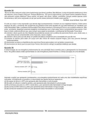 14
ENADE - 2004
EDUCAÇÃO FÍSICA
Questão 25
“Nunca se falou tanto em corpo como neste tempo que tanto o profana. Nas fábricas, o corpo do operário atrela-se ao ritmo
da máquina, como Chaplin critica em ‘Tempos Modernos’. Por que os agricultores, que fazem tantos trabalhos físicos,
não possuem corpos atléticos? Seus corpos, em geral, são duros, rígidos, contraídos, porque usados apenas como
ferramentas e não como expressão do ser que somos nessa indivisível unidade corpo-espírito.”
Frei Betto. Jornal do Brasil, 14 jun. 2001
O culto ao corpo é uma expressão que denota algo acompanhando o homem na sua trajetória histórica. Entre outros
espaços de aula, o ambiente das academias de ginástica está entre aqueles em que este fenômeno se manifesta com
mais intensidade. Nele, o professor de Educação Física deve incentivar o treinamento físico e os cuidados estéticos. Não
pode, entretanto, desprezar possíveis exageros incompatíveis com o bem-estar físico e emocional de seus alunos. Com
base no texto, pode-se afirmar que, para cumprir seus papel na sociedade, o profissional de Educação Física deve
(A) orientar o aluno quanto às inter-relações dos problemas sociais com a prática de exercícios físicos, pois, neste caso, o
corpo deixa de ser compreendido como músculos, ossos e órgãos.
(B) orientar o aluno para que ele atinja um padrão de beleza compatível com a sociedade em que ele vive.
(C) orientar os alunos para obter um corpo com alto índice de massa corporal magra, pois isso previne doenças
cardiovasculares.
(D) demonstrar ao aluno a importância dos exercícios físicos para acabar com as lesões ocupacionais.
(E) demonstrar ao aluno que os exercícios físicos irão levá-lo a atingir os padrões estéticos que deseja.
Questão 26
A determinação da via energética predominante de uma atividade física contribui para o planejamento do treinamento
físico. No gráfico abaixo estão apresentadas as vias energéticas predominantes e o tempo (duração) de uma atividade.
Assinale a opção que apresenta corretamente a via energética predominante em cada uma das modalidades esportivas
indicadas, considerando a duração e a intensidade dos gestos técnicos respectivos.
(A) No saque do tênis é o ATP, pois apresenta alta intensidade e curta duração.
(B) No salto em altura é o sistema aeróbio, pois apresenta alta intensidade e curta duração.
(C) No arremesso de peso é o ATP + ácido lático, pois apresenta alta intensidade e longa duração.
(D) Na corrida de 800 metros é o ATP, pois apresenta baixa intensidade e longa duração.
(E) Na corrida de maratona é ATP-CP, pois apresenta baixa intensidade e curta duração.
Sistema imediato (ATP)
Sistema imediato (ATP - CP)
Sistema a curto prazo
(ATP - CP + ácido lático)
Sistema a longo prazo
(oxidativo)
4 seg
10 seg
1,5 min
> 3 min
 