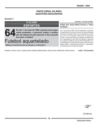 15
ENADE - 2004
EDUCAÇÃO FÍSICA
PARTE GERAL DA ÁREA
QUESTÕES DISCURSIVAS
Questão 3
Analise a forma como o esporte é/foi tratado politicamente, tendo como referência o texto acima. (valor: 10,0 pontos)
Fellipe Awi, Pedro Motta Gueiros e Tadeu
de Aguiar
Em 1o
de maio de 1964, Dia do Trabalhador, o governo
Castello Branco temia uma série de manifestações
contrárias ao golpe militar, que completava um mês.
Por meio do Conselho Nacional do Desporto
(CND), o braço da ditadura no esporte, foi determina-
da a realização de uma série de clássicos regionais
em qualquer cidade de mais de 50 mil habitantes. Foi,
provavelmente, a primeira das muitas vezes em que o
regime militar – instaurado há 40 anos – aproveitou-
se politicamente da força do futebol.
Domingo, 4 de abril de 2004
64
No dia 1o
de maio de 1964, quando eram espe-
rados protestos, o governo impôs a realiza-
ção de clássicos para desviar o foco da polí-
tica para o futebol
ESPORTES
O GLOBO
Militares interferiram até na seleção e no Brasileiro
Futebol aquartelado
.
Continua
 