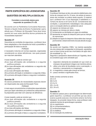 17
ENADE - 2004
EDUCAÇÃO FÍSICA
PARTE ESPECÍFICA DE LICENCIATURA
QUESTÕES DE MÚLTIPLA ESCOLHA
Considere o enunciado abaixo para
responder às questões 27 e 28.
De acordo com os Parâmetros Curriculares Nacionais,
Terceiro e Quarto Ciclos do Ensino Fundamental, qual a
atitude que o Professor de Educação Física deve tomar
quando em suas aulas identifica alunos portadores de
necessidades especiais?
Questão 27
Garantidas as condições de segurança, o professor deve
fazer adaptações e criar situações de modo a possibilitar a
participação de todos os alunos
PORQUE
é necessário incluí-los em turmas especiais, organizadas
considerando as várias deficiências, nas quais possam
ser mais bem atendidos.
A esse respeito, pode-se concluir que
(A) as duas afirmações são verdadeiras e a segunda
justifica a primeira.
(B) as duas afirmações são verdadeiras e a segunda não
justifica a primeira.
(C) as duas afirmações são falsas.
(D) a primeira afirmação é verdadeira e a segunda é falsa.
(E) a primeira afirmação é falsa e a segunda é verdadeira.
Questão 28
Os alunos portadores de necessidades especiais devem
ser dispensados das aulas de Educação Física
PORQUE
é mais seguro encaminhá-los a instituições especializadas
para que sejam atendidos por professores adequadamen-
te preparados para lidar com cada tipo de deficiência.
A esse respeito, pode-se concluir que
(A) as duas afirmações são verdadeiras e a segunda
justifica a primeira.
(B) as duas afirmações são verdadeiras e a segunda
não justifica a primeira.
(C) as duas afirmações são falsas.
(D) a primeira afirmação é verdadeira e a segunda é falsa.
(E) a primeira afirmação é falsa e a segunda é verdadeira.
Questão 29
O professor Henrique vai dar uma aula de voleibol para uma
turma de crianças com 8 a 10 anos, de ambos os sexos e
ainda não iniciadas na prática deste esporte. O material
que o professor tem à sua disposição é satisfatório e o
número de alunos é em torno de 20. Considerando tais
condições, o procedimento metodológico mais adequado
para a concepção aberta (ou global) de aula é
(A) separar as crianças por sexo.
(B) separar as crianças por altura e idade.
(C) fundamentar as atividades em jogos de estafetas.
(D) apresentar as regras do desporto para que as crianças
as memorizem.
(E) adaptar as regras do desporto à faixa etária das crianças
promovendo o desenvolvimento da aula através do jogo.
Questão 30
De acordo com Vygotsky (1984), “as maiores aquisições
de uma criança são conseguidas no brinquedo, aquisições
que no futuro tornar-se-ão seu nível básico de ação real e
de moralidade” (p. 14).
Seguindo a perspectiva desenvolvida por Vygotsky, deve-
se considerar jogo como atividade que:
I - responde à demanda da sociedade em que vivem as
crianças e da qual devem chegar a ser membros ativos;
II - utiliza uma série de faculdades como a percepção, a
memória, o pensamento e a imaginação;
III - é imaginária e criada pela criança ao brincar;
IV - possui sentidos e significados fixos.
Estão corretos somente os itens
(A) I e II.
(B) II e III.
(C) II e IV.
(D) I, II e III.
(E) I, III e IV.
Questão 31
Ao elaborar passos para a aprendizagem de determinado
gesto esportivo, o professor só permite que seu aluno
avance quando executa o movimento anterior da forma
desejada. Ao proceder dessa forma, esse professor está
adotando teorias da aprendizagem apoiadas
(A) no cognitivismo.
(B) no comportamentalismo.
(C) na fenomenologia.
(D) na dialética.
(E) na resolução de problemas.
 