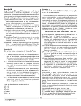 18
ENADE - 2004
EDUCAÇÃO FÍSICA
Questão 32
Um professor de Educação Física de uma turma de Ensino
Médio encontra-se diante de um problema de avaliação.
Seus alunos apresentam diferentes níveis de desempenho
físico-técnico nas atividades realizadas durante o bimestre.
Diante de tal situação, cabe ao professor, pedagogicamente,
(A) aplicar testes padronizados, pois assim estaria demons-
trando uma postura objetiva, ou seja, de neutralidade,
em que todos receberiam o mesmo tratamento.
(B) considerar o ponto de partida de cada um no início do
bimestre, sem desprezar os avanços daqueles que já
começaram com desempenho mais elevado.
(C) avaliar teoricamente, através de provas escritas/orais,
porém sem considerar tal procedimento na média final,
pois os conteúdos desenvolvidos tiveram caráter físico-
esportivo.
(D) considerar a freqüência às aulas como o único parâmetro
avaliativo, em se tratando de uma disciplina que não
pode ser ministrada a distância.
(E) valorizar o empenho nas aulas, cultivando o individua-
lismo e a competitividade, pois a Educação Física não
pode contrariar os valores dominantes da sociedade.
Questão 33
São características pedagógicas da Educação Física:
I - o ensino do jogo a partir dos seus fundamentos por-
que, ao segmentá-lo, consegue-se desenvolver uma
técnica apurada através de atividades educativas para
o desenvolvimento do homem como um todo;
II - o estabelecimento de conexões entre diferentes
disciplinas, pois só assim se consegue promover
uma matriz de conhecimentos inter-relacionados com
a sociedade;
III - a ênfase nos conhecimentos de cunho técnico-biológi-
co mesmo em atividades de cunho pedagógico por-
que, ao se auto-conhecer biologicamente e conhe-
cer a técnica do exercício, o professor melhora sua
prática profissional e o aluno adquire autonomia ;
IV - a consideração ao contexto sociopolítico, econômico e
educacional presente nas atividades propostas ao
aluno, em qualquer ambiente.
Estão corretas somente as características
(A) I e II.
(B) I e III.
(C) I e IV.
(D) II e IV.
(E) III e IV.
Questão 34
Um professor de Educação Física explicita preocupações
acerca do esporte na escola:
“Os rumos pedagógicos em relação a ele (esporte) não
devem estar ligados à transformação do Brasil em uma
nação olímpica, mas sim permitir a todos os escolares a
realização de atividades corporais e o conhecimento de
um bem cultural construído pela humanidade ao longo do
tempo. Um desses propósitos deve o ser o da análise de
como o esporte em nosso país vem sendo coisificado por
empresários de crianças, por ‘peneiras’ excludentes em
todas as regiões do país [...] e até a inclusão nas mentes
infantis da ascensão social via esporte”.
José Ricardo da Silva Ramos. Jornal do Brasil, 17 out. 2001
A partir desse texto, pode-se afirmar, quanto à prática da
Educação Física e do Esporte na escola, que
(A) a escola não é espaço exclusivamente para instrução
escolar, pois deve proporcionar uma formação geral
contemplando elementos como a cidadania e o
autoconhecimento da condição sociocultural do aluno
na sociedade.
(B) a escola deve proporcionar uma formação esportiva e
cultural condizente com a promoção de uma saúde
produtiva para que os alunos possam se inserir no
mercado de trabalho.
(C) a escola tem o papel de descobrir talentos e incentivar
vocações em todas as áreas, inclusive na Educação
Física e no Esporte, provendo o nascimento de futuros
ídolos nacionais.
(D) os profissionais das diversas áreas participam inten-
samente do processo de construção de uma Educa-
ção Física para além do esporte de performance e
profissionalizante, inclusive em suas especificidades.
(E) é função social da escola oferecer a prática de ativida-
des físicas e esportivas para formação de atletas de
alto nível, promovendo a mobilidade social.
Questão 35
Nos últimos 20 anos a Educação Física passou por
transformações significativas no que se refere ao seu
planejamento pedagógico. Muitas mudanças foram
sugeridas, muitos debates ocorreram e hoje é possível
afirmar que existe um conjunto de conhecimentos possível
de ser identificado como conteúdo da Educação Física
Escolar.
Nesse sentido, levando em consideração a síntese das
muitas concepções já publicadas, podemos afirmar que são
conteúdos gerais:
(A) ginásticas, esportes, lutas, danças e jogo.
(B) brincadeiras, recreação, passeios e natação.
(C) passeios, estética, treinamento, dramatização e jogo.
(D) jogo, competição, atividade física, estética e teatro.
(E) futsal, basquete, vôlei, handebol e atletismo.
 