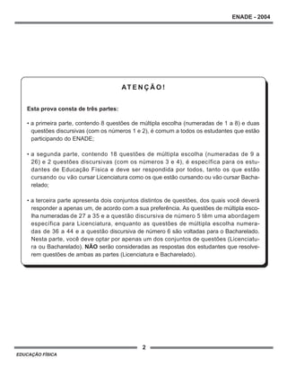 2
ENADE - 2004
EDUCAÇÃO FÍSICA
AT E N Ç Ã O !
Esta prova consta de três partes:
• a primeira parte, contendo 8 questões de múltipla escolha (numeradas de 1 a 8) e duas
questões discursivas (com os números 1 e 2), é comum a todos os estudantes que estão
participando do ENADE;
• a segunda parte, contendo 18 questões de múltipla escolha (numeradas de 9 a
26) e 2 questões discursivas (com os números 3 e 4), é específica para os estu-
dantes de Educação Física e deve ser respondida por todos, tanto os que estão
cursando ou vão cursar Licenciatura como os que estão cursando ou vão cursar Bacha-
relado;
• a terceira parte apresenta dois conjuntos distintos de questões, dos quais você deverá
responder a apenas um, de acordo com a sua preferência. As questões de múltipla esco-
lha numeradas de 27 a 35 e a questão discursiva de número 5 têm uma abordagem
específica para Licenciatura, enquanto as questões de múltipla escolha numera-
das de 36 a 44 e a questão discursiva de número 6 são voltadas para o Bacharelado.
Nesta parte, você deve optar por apenas um dos conjuntos de questões (Licenciatu-
ra ou Bacharelado). NÃO serão consideradas as respostas dos estudantes que resolve-
rem questões de ambas as partes (Licenciatura e Bacharelado).
 