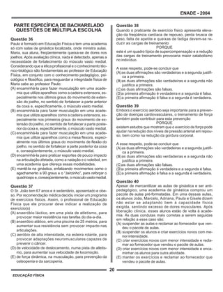 20
ENADE - 2004
EDUCAÇÃO FÍSICA
PARTE ESPECÍFICA DE BACHARELADO
QUESTÕES DE MÚLTIPLA ESCOLHA
Questão 36
Paulo é formado em Educação Física e tem uma academia
só com salas de ginástica localizada, onde ministra aulas.
Maria, sua aluna, freqüentemente queixa-se de dores nos
joelhos. Após avaliação clínica, nada é detectado, apenas a
necessidade de fortalecimento do músculo vasto medial.
Considerando que a ética profissional e o conhecimento téc-
nico-biológico são fundamentais ao professor de Educação
Física, em conjunto com o conhecimento pedagógico, psi-
cológico e filosófico, para resguardar a integridade física de
Maria cabe ao professor Paulo:
(A) encaminhá-la para fazer musculação em uma acade-
mia que utilize aparelhos como a cadeira extensora, es-
pecialmente nos últimos graus do movimento de exten-
são do joelho, no sentido de fortalecer a parte anterior
da coxa e, especificamente, o músculo vasto medial.
(B) encaminhá-la para fazer musculação em uma acade-
mia que utilize aparelhos como a cadeira extensora, es-
pecialmente nos primeiros graus do movimento de ex-
tensão do joelho, no sentido de fortalecer a parte poste-
rior da coxa e, especificamente, o músculo vasto medial.
(C) encaminhá-la para fazer musculação em uma acade-
mia que utilize aparelhos como a mesa flexora, especi-
almente nos últimos graus do movimento de flexão do
joelho, no sentido de fortalecer a parte posterior da coxa
e, conseqüentemente, o músculo vasto medial.
(D) encaminhá-la para praticar esportes de pouco impacto
na articulação afetada, como a natação e o voleibol, em
uma academia que ofereça essas modalidades.
(E) mantê-la na ginástica, enfatizando movimentos como o
agachamento a 90 graus e o “Jairzinho”, para reforçar o
quadrícepse,conseqüentemente,omúsculovastomedial.
Questão 37
O Sr. João tem 67 anos e é sedentário, aposentado e obe-
so. Por recomendação médica decidiu iniciar um programa
de exercícios físicos. Assim, o profissional de Educação
Física que ele procurar deve indicar a realização de
exercício(s)
(A) anaeróbio láctico, em uma pista de atletismo, para
provocar maior resistência nas tarefas do dia-a-dia.
(B) anaeróbio alático, em uma piscina de 25 metros, para
aumentar sua resistência sem provocar impacto nas
articulações.
(C) aeróbio de alta intensidade, na esteira rolante, para
provocar adaptações neuromusculares capazes de
prevenir o câncer.
(D) de velocidade de deslocamento, numa pista de atletis-
mo, para aumentar sua velocidade de locomoção.
(E) de força dinâmica, na musculação, para prevenção da
osteopenia e da sarcopenia.
Questão 38
Quando o praticante de exercício físico apresenta eleva-
ção da freqüência cardíaca de repouso, perda brusca de
peso, falta de apetite e queixas de fadiga devem-se re-
duzir as cargas de treinamento
PORQUE
este é um quadro típico de supercompensação e a redução
das cargas de treinamento provocaria maior catabolismo
no indivíduo.
A esse respeito, pode-se concluir que
(A)as duas afirmações são verdadeiras e a segunda justifi-
ca a primeira.
(B)as duas afirmações são verdadeiras e a segunda não
justifica a primeira.
(C)as duas afirmações são falsas.
(D)a primeira afirmação é verdadeira e a segunda é falsa.
(E)a primeira afirmação é falsa e a segunda é verdadeira.
Questão 39
Embora o exercício aeróbio seja importante para a preven-
ção de doenças cardiovasculares, o treinamento de força
também pode contribuir para esta prevenção
PORQUE
existem estudos que mostram que o exercício de força pode
ajudar na redução dos níveis de pressão arterial em repou-
so, bem como na redução da gordura corporal.
A esse respeito, pode-se concluir que
(A)as duas afirmações são verdadeiras e a segunda justifi-
ca a primeira.
(B)as duas afirmações são verdadeiras e a segunda não
justifica a primeira.
(C)as duas afirmações são falsas.
(D)a primeira afirmação é verdadeira e a segunda é falsa.
(E)a primeira afirmação é falsa e a segunda é verdadeira.
Questão 40
Apesar de mercantilizar as aulas de ginástica e ser anti-
pedagógico, uma academia de ginástica comprou um
pacote de aulas pré-formatadas. Em uma dessas aulas,
os alunos João, Marcelo, Adriana, Paula e Gisele dizem
não estar se adaptando bem à capacidade física
exigida, sentindo excesso de dores musculares. Após
liberação clínica, esses alunos estão de volta à acade-
mia. As duas condutas mais corretas a serem seguidas
em relação a esse caso são:
(A) suspender as aulas e reclamar ao fornecedor que ven-
deu o pacote de aulas.
(B) suspender os alunos e criar exercícios novos com me-
nor intensidade.
(C) criar exercícios novos com menor intensidade e recla-
mar ao fornecedor que vendeu o pacote de aulas.
(D) criar exercícios novos com menor intensidade e enca-
minhar os alunos para outra atividade.
(E) manter os exercícios e reclamar ao fornecedor que
vendeu o pacote de aulas.
 