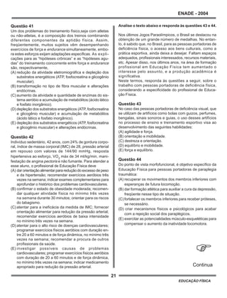 21
ENADE - 2004
EDUCAÇÃO FÍSICA
Questão 41
Um dos problemas do treinamento físico,seja com atletas
ou não-atletas, é a composição dos treinos combinando
diferentes componentes da aptidão física. Assim,
freqüentemente, muitos sujeitos vêm desempenhando
exercícios de força e endurance simultaneamente, embo-
ra estes esforços exijam adaptações específicas. As expli-
cações para as “hipóteses crônicas” e as “hipóteses agu-
das” do treinamento concorrente entre força e endurance
são, respectivamente,
(A) redução da atividade eletromiográfica e depleção dos
substratos energéticos (ATP, fosfocreatina e glicogênio
muscular).
(B) transformação no tipo de fibra muscular e alterações
endócrinas.
(C) aumento da atividade e quantidade de enzimas do sis-
tema aeróbio e acumulação de metabólitos (ácido lático
e fosfato inorgânico).
(D) depleção dos substratos energéticos (ATP, fosfocreatina
e glicogênio muscular) e acumulação de metabólitos
(ácido lático e fosfato inorgânico).
(E) depleção dos substratos energéticos (ATP, fosfocreatina
e glicogênio muscular) e alterações endócrinas.
Questão 42
Indivíduo sedentário, 42 anos, com 24% de gordura corpo-
ral, índice de massa corporal (IMC) de 28, pressão arterial
em repouso com valores de 144/90 mmHg, resposta
hipertensiva ao esforço, VO2
máx de 34 ml/kg/min, mani-
festação de angina pectoris e não fumante. Para atender a
esse aluno, o profissional de Educação Física deve
(A) dar orientação alimentar para redução do excesso de peso
e da hipertensão; recomendar exercícios aeróbios três
vezes na semana; indicar exames complementares para
aprofundar o histórico dos problemas cardiovasculares.
(B) confirmar o estado de obesidade moderada; recomen-
dar qualquer atividade física no mínimo três vezes
na semana durante 30 minutos; orientar para os riscos
do tabagismo.
(C) atentar para a ineficácia da medida de IMC; fornecer
orientação alimentar para redução da pressão arterial;
recomendar exercícios aeróbios de baixa intensidade
no mínimo três vezes na semana.
(D) atentar para o alto risco de doenças cardiovasculares;
programar exercícios físicos aeróbios com duração en-
tre 20 a 60 minutos e de força dinâmica, no mínimo três
vezes na semana; recomendar a procura de outros
profissionais da saúde.
(E) investigar possíveis causas de problemas
cardiovasculares; programar exercícios físicos aeróbios
com duração de 20 a 60 minutos e de força dinâmica,
no mínimo três vezes na semana; indicar medicamento
apropriado para redução da pressão arterial.
Analise o texto abaixo e responda às questões 43 e 44.
Nos últimos Jogos Paraolímpicos, o Brasil se destacou na
obtenção de um grande número de medalhas. No entan-
to, é sabido que, no Brasil, para as pessoas portadoras de
deficiência física, o acesso aos bens culturais, como a
prática esportiva, ainda deixa a desejar. Faltam espaços
adequados, profissionais interessados, recursos materiais,
etc. Apesar disso, nos últimos anos, na área de formação
profissional em Educação Física tem aumentado o
interesse pelo assunto, e a produção acadêmica é
significativa.
Neste termos, responda às questões a seguir, sobre o
trabalho com pessoas portadoras de deficiência física,
considerando a especificidade do profissional de Educa-
ção Física.
Questão 43
No caso das pessoas portadoras de deficiência visual, que
se utilizam de artifícios como bolas com guizos, perfumes,
bengalas, sinais sonoros e guias, o uso desses artifícios
no processo de ensino e treinamento esportivo visa ao
desenvolvimento das seguintes habilidades:
(A) agilidade e força.
(B) orientação e mobilidade.
(C) destreza e orientação.
(D) equilíbrio e mobilidade.
(E) força e equilíbrio.
Questão 44
Do ponto de vista morfofuncional, é objetivo específico da
Educação Física para pessoas portadoras de paraplegia
traumática:
(A) recuperar os movimentos dos membros inferiores com
esperanças de futura locomoção.
(B) dar formação atlética para auxiliar a cura da depressão,
freqüente nesse tipo de situação.
(C) fortalecer os membros inferiores para receber próteses,
se necessário.
(D) criar mecanismos físicos e psicológicos para acabar
com a rejeição social dos paraplégicos.
(E) exercitar as potencialidades músculo-esqueléticas para
compensar o aumento da inatividade locomotora.
.
Continua
 