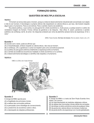 3
ENADE - 2004
EDUCAÇÃO FÍSICA
Questão 3
A charge de Millôr e o texto de Dom Paulo Evaristo Arns
tratam, em comum,
(A) do total desrespeito às tradições religiosas e éticas.
(B) da defesa das convicções morais diante da corrupção.
(C) da ênfase no êxito econômico acima de qualquer coisa.
(D) da perda dos valores éticos nos tempos modernos.
(E) da perda da fé e da esperança num mundo globalizado.
FORMAÇÃO GERAL
QUESTÕES DE MÚLTIPLA ESCOLHA
TEXTO I
“O homem se tornou lobo para o homem, porque a meta do desenvolvimento industrial está concentrada num objeto
e não no ser humano. A tecnologia e a própria ciência não respeitaram os valores éticos e, por isso, não tiveram respeito
algum para o humanismo. Para a convivência. Para o sentido mesmo da existência.
Na própria política, o que contou no pós-guerra foi o êxito econômico e, muito pouco, a justiça social e o cultivo da
verdadeira imagem do homem. Fomos vítimas da ganância e da máquina. Das cifras. E, assim, perdemos o sentido
autêntico da confiança, da fé, do amor. As máquinas andaram por cima da plantinha sempre tenra da esperança. E foi o
caos.”
ARNS, Paulo Evaristo. Em favor do homem. Rio de Janeiro: Avenir, s/d. p.10.
Questão 1
De acordo com o texto, pode-se afirmar que
(A) a industrialização, embora respeite os valores éticos, não visa ao homem.
(B) a confiança, a fé, a ganância e o amor se impõem para uma convivência possível.
(C) a política do pós-guerra eliminou totalmente a esperança entre os homens.
(D) o sentido da existência encontra-se instalado no êxito econômico e no conforto.
(E) o desenvolvimento tecnológico e científico não respeitou o humanismo.
TEXTO II
Questão 2
A charge de Millôr aponta para
(A) a fragilidade dos princípios morais.
(B) a defesa das convicções políticas.
(C) a persuasão como estratégia de convencimento.
(D) o predomínio do econômico sobre o ético.
(E) o desrespeito às relações profissionais.
 