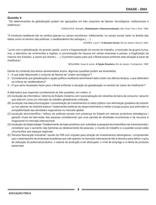 4
ENADE - 2004
EDUCAÇÃO FÍSICA
Questão 4
“Os determinantes da globalização podem ser agrupados em três conjuntos de fatores: tecnológicos, institucionais e
sistêmicos.”
GONÇALVES, Reinaldo. Globalização e Desnacionalização. São Paulo: Paz e Terra, 1999.
“A ortodoxia neoliberal não se verifica apenas no campo econômico. Infelizmente, no campo social, tanto no âmbito das
idéias como no terreno das políticas, o neoliberalismo fez estragos ( ... ).
SOARES, Laura T. O Desastre Social. Rio de Janeiro: Record, 2003.
“Junto com a globalização do grande capital, ocorre a fragmentação do mundo do trabalho, a exclusão de grupos huma-
nos, o abandono de continentes e regiões, a concentração da riqueza em certas empresas e países, a fragilização da
maioria dos Estados, e assim por diante ( ... ). O primeiro passo para que o Brasil possa enfrentar esta situação é parar de
mistificá-la.”
BENJAMIM, Cesar & outros. A Opção Brasileira. Rio de Janeiro: Contraponto, 1998.
Diante do conteúdo dos textos apresentados acima, algumas questões podem ser levantadas.
1 - A que está relacionado o conjunto de fatores de “ordem tecnológica”?
2 - Considerando que globalização e opção política neoliberal caminharam lado a lado nos últimos tempos, o que defendem
os críticos do neoliberalismo?
3 - O que seria necessário fazer para o Brasil enfrentar a situação da globalização no sentido de “parar de mistificá-la”?
A alternativa que responde corretamente às três questões, em ordem, é:
(A) revolução da informática / reforma do Estado moderno com nacionalização de indústrias de bens de consumo / assumir
que está em curso um mercado de trabalho globalmente unificado.
(B) revolução nas telecomunicações / concentração de investimentos no setor público com eliminação gradativa de subsídi-
os nos setores da indústria básica / implementar políticas de desenvolvimento a médio e longo prazos que estimulem a
competitividade das atividades negociáveis no mercado global.
(C) revolução tecnocientífica / reforço de políticas sociais com presença do Estado em setores produtivos estratégicos /
garantir níveis de bem-estar das pessoas considerando que uma parcela de atividades econômicas e de recursos é
inegociável no mercado internacional.
(D) revolução da biotecnologia / fortalecimento da base produtiva com subsídios à pesquisa tecnocientífica nas transnacionais /
considerar que o aumento das barreiras ao deslocamento de pessoas, o mundo do trabalho e a questão social estão
circunscritos aos espaços regionais.
(E) Terceira Revolução Industrial / auxílio do FMI com impulso para atração de investimentos estrangeiros / compreender
que o desempenho de empresas brasileiras que não operam no mercado internacional não é decisivo para definir o grau
de utilização do potencial produtivo, o volume de produção a ser alcançado, o nível de emprego e a oferta de produtos
essenciais.
 