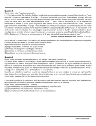 5
ENADE - 2004
EDUCAÇÃO FÍSICA
Questão 5
“Crime contra Índio Pataxó comove o país
(...) Em mais um triste “Dia do Índio”, Galdino saiu à noite com outros indígenas para uma confraternização na Funai.
Ao voltar, perdeu-se nas ruas de Brasília (...). Cansado, sentou-se num banco de parada de ônibus e adorme-
ceu. Às 5 horas da manhã, Galdino acordou ardendo numa grande labareda de fogo. Um grupo “insuspeito” de cinco
jovens de classe média alta, entre eles um menor de idade, (...) parou o veículo na avenida W/2 Sul e, enquanto um
manteve-se ao volante, os outros quatro dirigiram-se até a avenida W/3 Sul, local onde se encontrava a vítima. Logo após
jogar combustível, atearam fogo no corpo. Foram flagrados por outros jovens corajosos, ocupantes de veículos que passa-
vam no local e prestaram socorro à vítima. Os criminosos foram presos e conduzidos à 1ª Delegacia de Polícia do DF onde
confessaram o ato monstruoso. Aí, a estupefação: ‘os jovens queriam apenas se divertir’ e ‘pensavam tratar-se de um
mendigo, não de um índio,’ o homem a quem incendiaram. Levado ainda consciente para o Hospital Regional da Asa Norte −
HRAN, Galdino, com 95% do corpo com queimaduras de 3º grau, faleceu às 2 horas da madrugada de hoje.”
Conselho Indigenista Missionário - Cimi, Brasília-DF, 21 abr. 1997.
A notícia sobre o crime contra o índio Galdino leva a reflexões a respeito dos diferentes aspectos da formação dos jovens.
Com relação às questões éticas, pode-se afirmar que elas devem:
(A) manifestar os ideais de diversas classes econômicas.
(B) seguir as atividades permitidas aos grupos sociais.
(C) fornecer soluções por meio de força e autoridade.
(D) expressar os interesses particulares da juventude.
(E) estabelecer os rumos norteadores de comportamento.
Questão 6
Muitos países enfrentam sérios problemas com seu elevado crescimento populacional.
Em alguns destes países, foi proposta (e por vezes colocada em efeito) a proibição de as famílias terem mais de um filho.
Algumas vezes, no entanto, esta política teve conseqüências trágicas (por exemplo, em alguns países houve registros de
famílias de camponeses abandonarem suas filhas recém-nascidas para terem uma outra chance de ter um filho do sexo
masculino). Por essa razão, outras leis menos restritivas foram consideradas. Uma delas foi: as famílias teriam o direito a
um segundo (e último) filho, caso o primeiro fosse do sexo feminino.
Suponha que esta última regra fosse seguida por todas as famílias de um certo país (isto é, sempre que o primeiro filho
fosse do sexo feminino, fariam uma segunda e última tentativa para ter um menino). Suponha ainda que, em cada nasci-
mento, sejam iguais as chances de nascer menino ou menina.
Examinando os registros de nascimento, após alguns anos de a política ter sido colocada em prática, seria esperado que:
(A) o número de nascimentos de meninos fosse aproximadamente o dobro do de meninas.
(B) em média, cada família tivesse 1,25 filhos.
(C) aproximadamente 25% das famílias não tivessem filhos do sexo masculino.
(D) aproximadamente 50% dos meninos fossem filhos únicos.
(E) aproximadamente 50% das famílias tivessem um filho de cada sexo.
 