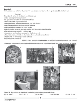 6
ENADE - 2004
EDUCAÇÃO FÍSICA
Questão 7
A leitura do poema de Carlos Drummond de Andrade traz à lembrança alguns quadros de Cândido Portinari.
Portinari
De um baú de folhas-de-flandres no caminho da roça
um baú que os pintores desprezaram
mas que anjos vêm cobrir de flores namoradeiras
salta João Cândido trajado de arco-íris
saltam garimpeiros, mártires da liberdade, São João da Cruz
salta o galo escarlate bicando o pranto de Jeremias
saltam cavalos-marinhos em fila azul e ritmada
saltam orquídeas humanas, seringais, poetas de e sem óculos, transfigurados
saltam caprichos do nordeste – nosso tempo
(nele estamos crucificados e nossos olhos dão testemunho)
salta uma angústia purificada na alegria do volume justo e da cor autêntica
salta o mundo de Portinari que fica lá no fundo
maginando novas surpresas.
ANDRADE, Carlos Drummond de. Obra completa. Rio de Janeiro: Companhia Editora Aguilar, 1964. p.380-381.
Uma análise cuidadosa dos quadros selecionados permite que se identifique a alusão feita a eles em trechos do poema.
Podem ser relacionados ao poema de Drummond os seguintes quadros de Portinari:
(A) I, II, III e IV. (B) I, II, III e V. (C) I, II, IV e V. (D) I, III, IV e V. (E) II, III, IV e V.
V
IV
III
III
 