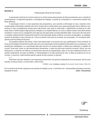 9
ENADE - 2004
EDUCAÇÃO FÍSICA
Questão 2
A Reprodução Clonal do Ser Humano
A reprodução clonal do ser humano acha-se no rol das coisas preocupantes da ciência juntamente com o controle do
comportamento, a engenharia genética, o transplante de cabeças, a poesia de computador e o crescimento irrestrito das
flores plásticas.
A reprodução clonal é a mais espantosa das perspectivas, pois acarreta a eliminação do sexo, trazendo como
compensação a eliminação metafórica da morte. Quase não é consolo saber que a nossa reprodução clonal, idêntica a nós,
continua a viver, principalmente quando essa vida incluirá, mais cedo ou mais tarde, o afastamento provável do eu real,
então idoso. É difícil imaginar algo parecido à afeição ou ao respeito filial por um único e solteiro núcleo; mais difícil ainda é
considerar o nosso novo eu autogerado como algo que não seja senão um total e desolado órfão. E isso para não mencionar
o complexo relacionamento interpessoal inerente à auto-educação desde a infância, ao ensino da linguagem, ao estabele-
cimento da disciplina e das maneiras etc. Como se sentiria você caso se tornasse, por procuração, um incorrigível delin-
qüente juvenil na idade de 55 anos?
As questões públicas são óbvias. Quem será selecionado e de acordo com que qualificações? Como enfrentar os
riscos da tecnologia erroneamente usada, tais como uma reprodução clonal autodeterminada pelos ricos e poderosos, mas
socialmente indesejáveis, ou a reprodução feita pelo Governo de massas dóceis e idiotas para realizarem o trabalho do
mundo? Qual será, sobre os não-reproduzidos clonalmente, o efeito de toda essa mesmice humana? Afinal, nós nos
habituamos, no decorrer de milênios, ao permanente estímulo da singularidade; cada um de nós é totalmente diverso, em
sentido fundamental, de todos os bilhões. A individualidade é um fato essencial da vida. A idéia da ausência de um eu
humano, a mesmice, é aterrorizante quando a gente se põe a pensar no assunto.
(...)
Para fazer tudo bem direitinho, com esperanças de terminar com genuína duplicata de uma só pessoa, não há outra
escolha. É preciso clonar o mundo inteiro, nada menos.
THOMAS, Lewis. A medusa e a lesma. Rio de Janeiro: Nova Fronteira, 1980. p.59.
Em no máximo dez linhas, expresse a sua opinião em relação a uma – e somente uma – das questões propostas no terceiro
parágrafo do texto. (valor: 10,0 pontos)
.
Continua
 